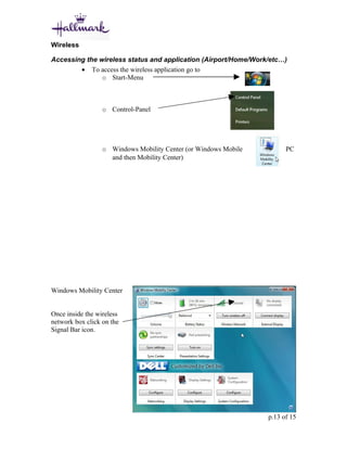 Wireless

Accessing the wireless status and application (Airport/Home/Work/etc…)
        • To access the wireless application go to
               o Start-Menu



                  o Control-Panel




                  o Windows Mobility Center (or Windows Mobile         PC
                    and then Mobility Center)




Windows Mobility Center


Once inside the wireless
network box click on the
Signal Bar icon.




                                                                 p.13 of 15
 