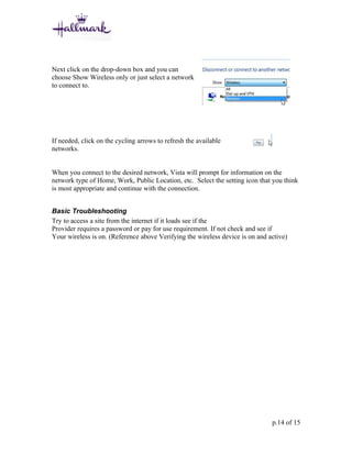 Next click on the drop-down box and you can
choose Show Wireless only or just select a network
to connect to.




If needed, click on the cycling arrows to refresh the available
networks.


When you connect to the desired network, Vista will prompt for information on the
network type of Home, Work, Public Location, etc. Select the setting icon that you think
is most appropriate and continue with the connection.


Basic Troubleshooting
Try to access a site from the internet if it loads see if the
Provider requires a password or pay for use requirement. If not check and see if
Your wireless is on. (Reference above Verifying the wireless device is on and active)




                                                                               p.14 of 15
 