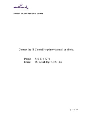 Support for your new Vista system




      Contact the IT Central Helpline via email or phone.


            Phone       816-274-7272
            Email       PC Level-1@HQNOTES




                                                     p.15 of 15
 