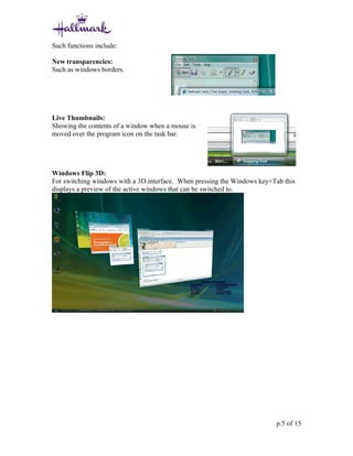 Such functions include:

New transparencies:
Such as windows borders.




Live Thumbnails:
Showing the contents of a window when a mouse is
moved over the program icon on the task bar.




Windows Flip 3D:
For switching windows with a 3D interface. When pressing the Windows key+Tab this
displays a preview of the active windows that can be switched to.




                                                                          p.5 of 15
 