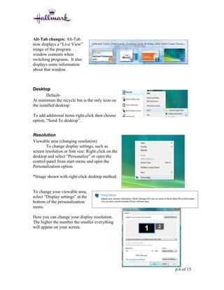 Alt-Tab changes: Alt-Tab
now displays a “Live View”
image of the program
window contents when
switching programs. It also
displays some information
about that window.



Desktop
        Default-
At minimum the recycle bin is the only icon on
the installed desktop.

To add additional items right-click then choose
option, “Send To desktop”.


Resolution
Viewable area (changing resolution)
        To change display settings, such as
screen resolution or font size: Right click on the
desktop and select “Personalize” or open the
control panel from start-menu and open the
Personalization option.

*Image shown with right-click desktop method.


To change your viewable area,
select “Display settings” at the
bottom of the personalization
menu.

Here you can change your display resolution.
The higher the number the smaller everything
will appear on your screen.




                                                     p.6 of 15
 