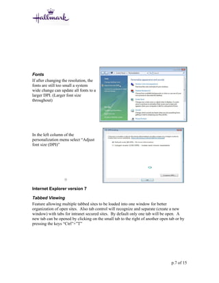 Fonts
If after changing the resolution, the
fonts are still too small a system
wide change can update all fonts to a
larger DPI. (Larger font size
throughout)




In the left column of the
personalization menu select “Adjust
font size (DPI)”




                  o

Internet Explorer version 7

Tabbed Viewing
Feature allowing multiple tabbed sites to be loaded into one window for better
organization of open sites. Also tab control will recognize and separate (create a new
window) with tabs for intranet secured sites. By default only one tab will be open. A
new tab can be opened by clicking on the small tab to the right of another open tab or by
pressing the keys “Ctrl”+”T”




                                                                                 p.7 of 15
 