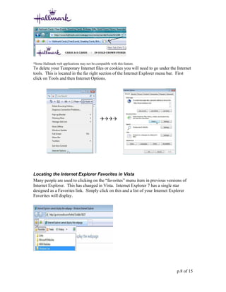 *Some Hallmark web applications may not be compatible with this feature.
To delete your Temporary Internet files or cookies you will need to go under the Internet
tools. This is located in the far right section of the Internet Explorer menu bar. First
click on Tools and then Internet Options.




                                               




Locating the Internet Explorer Favorites in Vista
Many people are used to clicking on the “favorites” menu item in previous versions of
Internet Explorer. This has changed in Vista. Internet Explorer 7 has a single star
designed as a Favorites link. Simply click on this and a list of your Internet Explorer
Favorites will display.




                                                                                 p.8 of 15
 