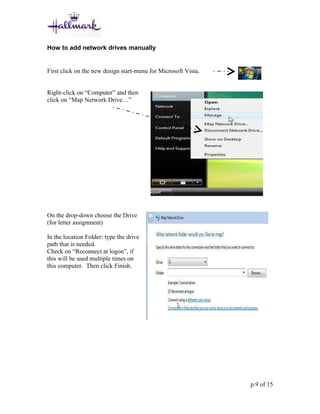 How to add network drives manually


First click on the new design start-menu for Microsoft Vista.


Right-click on “Computer” and then
click on “Map Network Drive…”




On the drop-down choose the Drive
(for letter assignment)

In the location Folder: type the drive
path that is needed.
Check on “Reconnect at logon”, if
this will be used multiple times on
this computer. Then click Finish.




                                                                p.9 of 15
 