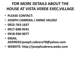 FOR MORE DETAILS ABOUT THE HOUSE AT VISTA VERDE EXEC.VILLAGEPLEASE CONTACT:JOSEPH CABRERA / ANNIE VALDEZ0922-763-16370917-698-95410918-930-9677EMAIL ADDRESS:joseph.cabrera78@yahoo.comWEBSITE: http://josephcabrera.webs.com