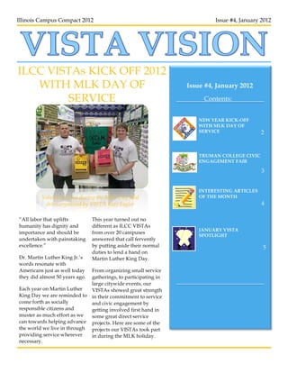 Illinois Campus Compact 2012                                             Issue #4, January 2012




ILCC VISTAs KICK OFF 2012
   WITH MLK DAY OF                                              Issue #4, January 2012

        SERVICE                                                      Contents:


                                                                    NEW YEAR KICK-OFF
                                                                    WITH MLK DAY OF
                                                                    SERVICE                2



                                                                    TRUMAN COLLEGE CIVIC
                                                                    ENGAGEMENT FAIR

                                                                                           3


                                                                    INTERESTING ARTICLES
         Volunteers pose during the MLK Day food                    OF THE MONTH
          drive organized by VISTA Kate Eagler                                             4

“All labor that uplifts         This year turned out no
humanity has dignity and        different as ILCC VISTAs
                                                                    JANUARY VISTA
importance and should be        from over 20 campuses
                                                                    SPOTLIGHT
undertaken with painstaking     answered that call fervently
excellence.”                    by putting aside their normal                              5
                                duties to lend a hand on
Dr. Martin Luther King Jr.’s    Martin Luther King Day.
words resonate with
Americans just as well today From organizing small service
they did almost 50 years ago.gatherings, to participating in
                             large citywide events, our
Each year on Martin Luther   VISTAs showed great strength
King Day we are reminded to in their commitment to service
come forth as socially       and civic engagement by
responsible citizens and     getting involved first hand in
muster as much effort as we  some great direct service
can towards helping advance projects. Here are some of the
the world we live in through projects our VISTAs took part
providing service wherever   in during the MLK holiday.
necessary.
 