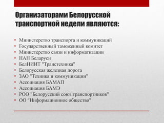 Организаторами Белорусской
транспортной недели являются:
• Министерство транспорта и коммуникаций
• Государственный таможенный комитет
• Министерство связи и информатизации
• НАН Беларуси
• БелНИИТ "Транстехника"
• Белорусская железная дорога
• ЗАО "Техника и коммуникации"
• Ассоциация БАМАП
• Ассоциация БАМЭ
• РОО "Белорусский союз транспортников"
• ОО "Информационное общество"
 