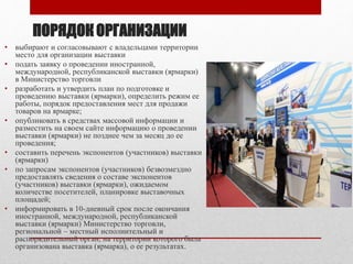ПОРЯДОК ОРГАНИЗАЦИИ
• выбирают и согласовывают с владельцами территории
место для организации выставки
• подать заявку о проведении иностранной,
международной, республиканской выставки (ярмарки)
в Министерство торговли
• разработать и утвердить план по подготовке и
проведению выставки (ярмарки), определить режим ее
работы, порядок предоставления мест для продажи
товаров на ярмарке;
• опубликовать в средствах массовой информации и
разместить на своем сайте информацию о проведении
выставки (ярмарки) не позднее чем за месяц до ее
проведения;
• составить перечень экспонентов (участников) выставки
(ярмарки)
• по запросам экспонентов (участников) безвозмездно
предоставлять сведения о составе экспонентов
(участников) выставки (ярмарки), ожидаемом
количестве посетителей, планировке выставочных
площадей;
• информировать в 10-дневный срок после окончания
иностранной, международной, республиканской
выставки (ярмарки) Министерство торговли,
региональной – местный исполнительный и
распорядительный орган, на территории которого была
организована выставка (ярмарка), о ее результатах.
 