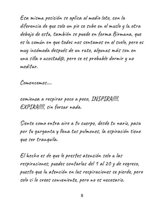 Esa misma posición se aplica al medio loto, con la
diferencia de que solo un pie se sube en el muslo y la otra
debajo de esta, también se puede en forma Birmana, que
es la común en que todos nos sentamos en el suelo, pero es
muy incómoda después de un rato, algunas más son en
una silla o acostad@, pero se es probable dormir y no
meditar.
Comencemos....
comienza a respirar poco a poco, INSPIRA!!!!,
EXPIRA!!!!, sin forzar nada.
Siente como entra aire a tu cuerpo, desde tu nariz, pasa
por tu garganta y llena tus pulmones, la espiración tiene
que ser tranquila.
El hecho es de que le prestes atención solo a las
respiraciones, puedes contarlas del 1 al 20 y de regreso,
puesto que la atención en las respiraciones se pierde, pero
solo si lo crees conveniente, pero no es necesario.
8
 
