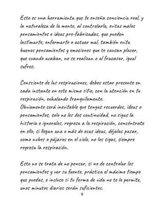 Esto es una herramienta que te enseña conciencia real, y
la naturaleza de la mente, al controlarla, evitas malos
pensamientos e ideas pre-fabricadas, que pueden
lastimarte, enfermarte o actuar mal, también evita
buenos pensamientos y emociones que te causan placer,
que cuando acaban, no se realizan o al fracasar, igual
sufres.
Consciente de las respiraciones, debes estar presente en
cada instante en este mismo sitio, con la atención en tu
respiración, exhalando tranquilamente.
Obviamente será inevitable que tengas recuerdos, ideas o
pensamientos, solo no les des continuidad, no sigas la
historia e ignoralos, regresa a la respiración, concéntrate
en ello, si llegan una o más de esas ideas, déjalas pasar,
como nubes o pájaros en el cielo, no los sigas, siempre
regresa la respiración.
Esto no se trata de no pensar, si no de controlar los
pensamientos y ver su fuente, práctica el máximo tiempo
que puedas, e incluso si tu forma de vida no te lo permite,
unos minutos diarios serán suficientes.
9
 