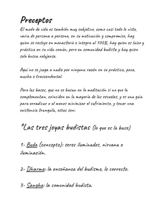 Preceptos
El modo de vida es también muy subjetivo, como casi todo lo visto,
varia de persona a persona, en su motivación y compromiso, hay
quien se recluye en monasterio e integra al 100%, hay quien es laico y
práctica en su vida común, pero en comunidad budista y hay quien
solo busca relajarse.
Aquí no se juzga a nadie por ninguna razón en su práctica, poca,
mucha o trascendental.
Pero las bases, que no se basan en la meditación si no que la
complementan, coinciden en la mayoría de las escuelas, y es una guia
para erradicar o al menos minimizar el sufrimiento, y tener una
existencia tranquila, estas son:
*Las tres joyas budistas (lo que es la base)
1- Buda (concepto): seres iluminados, nirvana o
iluminación.
2- Dharma: la enseñanza del budismo, lo correcto.
3- Sangha: la comunidad budista.
 