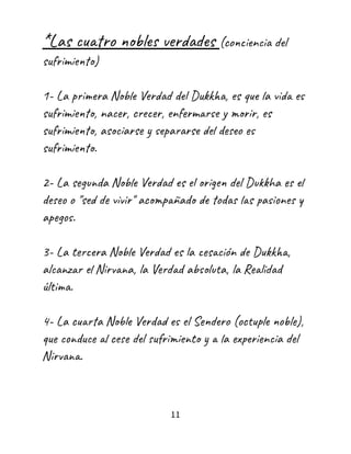 *Las cuatro nobles verdades (conciencia del
sufrimiento)
1- La primera Noble Verdad del Dukkha, es que la vida es
sufrimiento, nacer, crecer, enfermarse y morir, es
sufrimiento, asociarse y separarse del deseo es
sufrimiento.
2- La segunda Noble Verdad es el origen del Dukkha es el
deseo o "sed de vivir" acompañado de todas las pasiones y
apegos.
3- La tercera Noble Verdad es la cesación de Dukkha,
alcanzar el Nirvana, la Verdad absoluta, la Realidad
última.
4- La cuarta Noble Verdad es el Sendero (octuple noble),
que conduce al cese del sufrimiento y a la experiencia del
Nirvana.
11
 