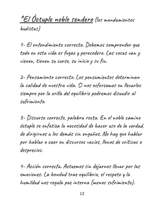 *El Óctuple noble sendero (los mandamientos
budistas)
1- El entendimiento correcto. Debemos comprender que
todo en esta vida es fugaz y perecedero. Las cosas van y
vienen, tienen su curso, su inicio y su fin.
2- Pensamiento correcto. Los pensamientos determinan
la calidad de nuestra vida. Si nos esforzamos en llevarlos
siempre por la orilla del equilibrio podremos disuadir al
sufrimiento.
3- Discurso correcto, palabra recta. En el noble camino
óctuple se enfatiza la necesidad de hacer uso de la verdad,
de dirigirnos a los demás sin engaños. No hay que hablar
por hablar o caer en discursos vacíos, llenos de críticas o
desprecios.
4- Acción correcta. Actuemos sin dejarnos llevar por las
emociones. La bondad trae equilibrio, el respeto y la
humildad nos regala paz interna (menos sufrimiento).
12
 