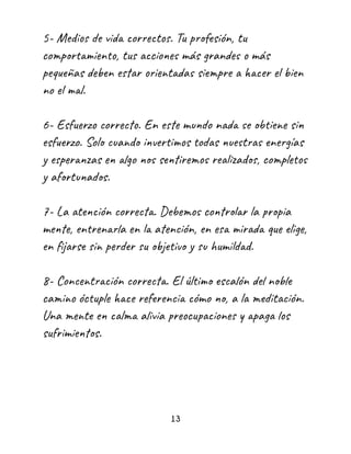 5- Medios de vida correctos. Tu profesión, tu
comportamiento, tus acciones más grandes o más
pequeñas deben estar orientadas siempre a hacer el bien
no el mal.
6- Esfuerzo correcto. En este mundo nada se obtiene sin
esfuerzo. Solo cuando invertimos todas nuestras energías
y esperanzas en algo nos sentiremos realizados, completos
y afortunados.
7- La atención correcta. Debemos controlar la propia
mente, entrenarla en la atención, en esa mirada que elige,
en fijarse sin perder su objetivo y su humildad.
8- Concentración correcta. El último escalón del noble
camino óctuple hace referencia cómo no, a la meditación.
Una mente en calma alivia preocupaciones y apaga los
sufrimientos.
13
 