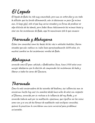 El Legado
El legado de Buda ha sido muy comentado, pero aun en estos días y con toda
la difusión que ha tenido últimamente, aún se desconoce un poco (yo mismo
aun, lo hago jeje), solo sé que hay varias escuelas y su forma de predicar es
algo distinta de las demás, pero todas llevan básicamente las mismas bases y
esas son las enseñanzas de Buda, aquí te mencionare solo lo que conozco:
Theravada y Mahayana
Estas son conocidas como las bases de las vías o vehículos budistas, fueron
escuelas que aún radican en india hace aproximadamente 2200 años, sin
muchos cambios en las enseñanzas venidas de Buda.
Mahayana
conocido como El gran vehículo, o Bodhisattva Yana, hace 2100 años unos
monjes idealizaron que la decisión de comprender las enseñanzas de buda y
liberar a todos los seres del Samsara.
Theravada
Como la más conservadora de las escuelas del budismo, sus influencias aun se
conservan hasta hoy casi sin cambios desde hace miles de años con respecto
al Dharma, conocida por su rechazo a la influencia del rey Asoka, y es
conocida todavía más por su meditación vipassana, que significa ver las cosas
como son y es una de las formas de meditación más antiguas conocidas,
quienes la practican la consideran una cura universal para problemas
universales.
 