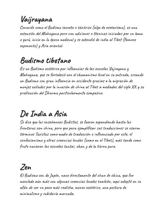 Vaijrayana
Conocido como el Budismo secreto o tántrico (algo de esoterismo), es una
extensión del Mahayana pero con adiciones o técnicas iniciadas por un lama
o gurú, inicio en la época medieval y se extendió de india al Tibet (famoso
exponente) y Asia oriental.
Budismo tibetano
Es un Budismo esotérico por influencias de las escuelas Vajrayana y
Mahayana, que se fortaleció con el chamanismo local en su entrada, creando
un Budismo con gran influencia en occidente gracias a la migración de
monjes exiliados por la invasión de china al Tibet a mediados del siglo XX y su
predicación del Dharma particularmente compasivo.
De India a Asia
Se dice que las enseñanzas Budistas, se fueron expandiendo hasta las
fronteras con china, pero que para ejemplificar sus traducciones se usaron
términos Taoistas como medio de traducción e influenciado por este, el
confucianismo y otras creencias locales (como en el Tíbet), más tarde como
fruto nacieron las escuelas tantai, chan y de la tierra pura.
Zen
El Budismo zen de Japón, nace directamente del chan de china, que fue
mezclado aún más con algunas creencias locales también, aquí adoptó en su
afán de ser un poco más realista, menos esotérico, una postura de
minimalismo y sabiduría marcada.
 