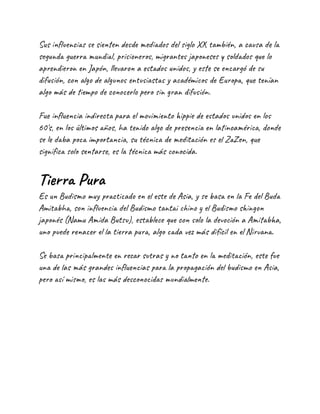 Sus influencias se sienten desde mediados del siglo XX también, a causa de la
segunda guerra mundial, prisioneros, migrantes japoneses y soldados que lo
aprendieron en Japón, llevaron a estados unidos, y este se encargó de su
difusión, con algo de algunos entusiastas y académicos de Europa, que tenían
algo más de tiempo de conocerlo pero sin gran difusión.
Fue influencia indirecta para el movimiento hippie de estados unidos en los
60's, en los últimos años, ha tenido algo de presencia en latinoamérica, donde
se le daba poca importancia, su técnica de meditación es el ZaZen, que
significa solo sentarse, es la técnica más conocida.
Tierra Pura
Es un Budismo muy practicado en el este de Asia, y se basa en la Fe del Buda
Amitabha, son influencia del Budismo tantai chino y el Budismo shingon
japonés (Namu Amida Butsu), establece que con solo la devoción a Amitabha,
uno puede renacer el la tierra pura, algo cada vez más difícil en el Nirvana.
Se basa principalmente en rezar sutras y no tanto en la meditación, este fue
una de las más grandes influencias para la propagación del budismo en Asia,
pero así mismo, es las más desconocidas mundialmente.
 