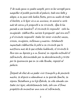 Y de mala gana su padre aceptó, pero se las arregló para
maquillar el pueblo parecido al palacio, todo era bello y
alegre, a su paso solo había fiesta, pero en medio de todo
el borlote, a lo lejos vio a un anciano, se acercó a verlo
más de cerca y le preguntó a su sirviente, -Que le ha
pasado a ese hombre?- el sirviente le respondió -solo ha
envejecido- siddhartha curioso le preguntó -qué era eso?-
y el sirviente respondió -todos los seres vivientes nacen,
crecen, envejecen, enferman y mueren- totalmente
impactado siddhartha le pidió a su sirviente que le
mostrara mas de lo que estaba hablando, el sirviente lo
llevo con un leproso y a un funeral, en seguida entendió el
sufrimiento, desconsolado por su descubrimiento y triste
por la ignorancia que en su vida llevaba, regresó al
palacio.
Después de días de no poder vivir tranquilo y de pensarlo
mucho, se dispuso a abandonar a su querida familia, su
esposa Yasodhara y su hijo Rahula, su vida cómoda con
todos sus lujos, absolutamente todo, solo con el firme
propósito de encontrar una cura al sufrimiento,
2
 