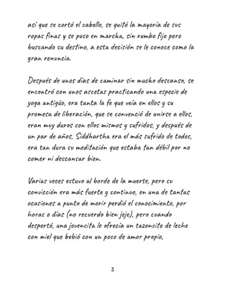 así que se cortó el cabello, se quitó la mayoría de sus
ropas finas y se puso en marcha, sin rumbo fijo pero
buscando su destino, a esta decisión se le conoce como la
gran renuncia.
Después de unos días de caminar sin mucho descanso, se
encontró con unos ascetas practicando una especie de
yoga antigüo, era tanta la fe que veía en ellos y su
promesa de liberación, que se convenció de unirse a ellos,
eran muy duros con ellos mismos y sufridos, y después de
un par de años, Siddhartha era el más sufrido de todos,
era tan dura su meditación que estaba tan débil por no
comer ni descansar bien.
Varias veces estuvo al borde de la muerte, pero su
convicción era más fuerte y continuo, en una de tantas
ocasiones a punto de morir perdió el conocimiento, por
horas o días (no recuerdo bien jeje), pero cuando
despertó, una jovencita le ofrecía un tazoncito de leche
con miel que bebió con un poco de amor propio,
3
 