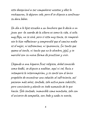 esto decepcionó a sus compañeros ascetas y ellos lo
rechazaron, lo dejaron solo, pero él se dispuso a continuar
su dura labor.
Un día a lo lejos escucho a un lanchero que le decía a un
joven que -la cuerda de la cítara es como la vida, si esta
muy floja, no se oirá, pero si esta muy tensa, se romperá-
eso lo hizo reflexionar y comprendió que el camino medio
es el mejor, ni extremismo, ni ignorancia, (ni tanto que
queme al santo, ni tanto que no lo alumbre, jeje), y se
marchó con su nueva forma de practicar y vivir.
Llegando a una higuera ficus religiosa, árbol conocido
como bodhi, se dispuso a meditar, aquí ni sol, lluvia o
intemperie lo interrumpirían, y se sentó con el único
propósito de encontrar una solución al sufrimiento, así
pasaron más años, sentado, solo activo para subsistir,
pero consciente y atento en todo momento de lo que
hacía. Solo sentado, inamovible como montaña, solo con
el universo de compañía, con todo y nada su mente,
4
 