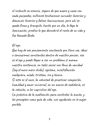 el instante su esencia, seguro de que muere y nace con
cada parpadeo, enfrentó tentaciones carnales ilusorias y
demonios ilusorios y falsas iluminaciones, pero ahí se
quedo firme y tranquilo, hasta que un día, le llego la
iluminación, predico lo que descubrió el resto de su vida y
fue llamado Buda.
El ego.
Que hay de ese pensamiento constante que tiene voz, ideas
o sensaciones constantes dentro de nuestro pensar, ese
es el ego y puede llegar a ser un problema si merma
nuestra existencia, en tales casos nos llena de vanidad
(soy el mero mero chido), egoísmo, insatisfacción
cualquiera, miedo, tristeza, ira y locura.
Si este es el caso, la voluntad de practicar compasión,
humildad y amor universal, en un marco de sabiduría, es
la solución, a los caprichos del ego.
La práctica de la meditación para controlar la mente, y
los preceptos como guía de vida, nos ayudarán en lo mejor
posible.
5
 