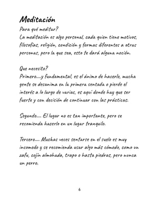 Meditación
Para qué meditar?
La meditación es algo personal, cada quien tiene motivos,
filosofías, religión, condición y formas diferentes a otras
personas, pero la que sea, esto te dará alguna noción.
Que necesito?
Primero....y fundamental, es el ánimo de hacerlo, mucha
gente se desanima en la primera sentada o pierde el
interés a lo largo de varias, es aquí donde hay que ser
fuerte y con decisión de continuar con las prácticas.
Segundo.... El lugar no es tan importante, pero se
recomienda hacerlo en un lugar tranquilo.
Tercero.... Muchas veces sentarse en el suelo es muy
incomodo y se recomienda usar algo más cómodo, como un
zafu, cojín almohada, trapo o hasta piedras, pero nunca
un perro.
6
 
