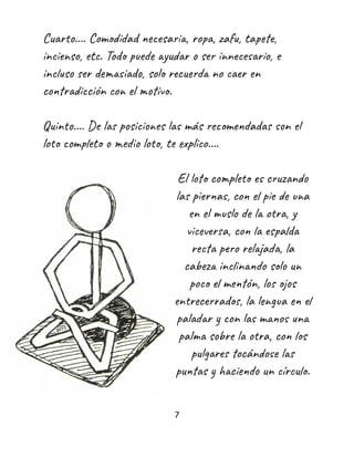 Cuarto.... Comodidad necesaria, ropa, zafu, tapete,
incienso, etc. Todo puede ayudar o ser innecesario, e
incluso ser demasiado, solo recuerda no caer en
contradicción con el motivo.
Quinto.... De las posiciones las más recomendadas son el
loto completo o medio loto, te explico....
El loto completo es cruzando
las piernas, con el pie de una
en el muslo de la otra, y
viceversa, con la espalda
recta pero relajada, la
cabeza inclinando solo un
poco el mentón, los ojos
entrecerrados, la lengua en el
paladar y con las manos una
palma sobre la otra, con los
pulgares tocándose las
puntas y haciendo un círculo.
7
 