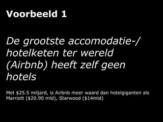 Voorbeeld 1
De grootste accomodatie-/
hotelketen ter wereld
(Airbnb) heeft zelf geen
hotels
Met $25.5 miljard, is Airbnb meer waard dan hotelgiganten als
Marriott ($20.90 mld), Starwood ($14mld)
 