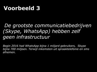 Voorbeeld 3
De grootste communicatiebedrijven
(Skype, WhatsApp) hebben zelf
geen infrastructuur
Begin 2016 had WhatsApp bijna 1 miljard gebruikers, Skype
bijna 700 miljoen. Terwijl inkomsten uit spraaktelefonie en sms
afnemen.
 