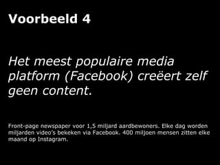 Voorbeeld 4
Het meest populaire media
platform (Facebook) creëert zelf
geen content.
Front-page newspaper voor 1,5 miljard aardbewoners. Elke dag worden
miljarden video’s bekeken via Facebook. 400 miljoen mensen zitten elke
maand op Instagram.
 