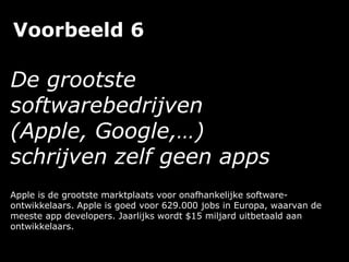 Voorbeeld 6
De grootste
softwarebedrijven
(Apple, Google,…)
schrijven zelf geen apps
Apple is de grootste marktplaats voor onafhankelijke software-
ontwikkelaars. Apple is goed voor 629.000 jobs in Europa, waarvan de
meeste app developers. Jaarlijks wordt $15 miljard uitbetaald aan
ontwikkelaars.
 