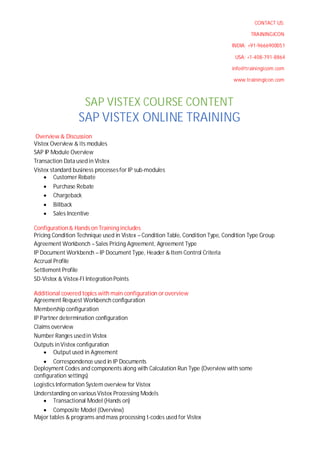CONTACT US:
TRAININGICON
INDIA: +91-9666900051
USA: +1-408-791-8864
info@trainingicom.com
www.trainingicon.com
SAP VISTEX COURSE CONTENT
SAP VISTEX ONLINE TRAINING
Overview & Discussion
Vistex Overview & its modules
SAP IP Module Overview
Transaction Data usedin Vistex
Vistex standard business processesfor IP sub-modules
∑ Customer Rebate
∑ Purchase Rebate
∑ Chargeback
∑ Billback
∑ Sales Incentive
Configuration& Hands on Training includes
Pricing Condition Technique used in Vistex – Condition Table, Condition Type, Condition Type Group
Agreement Workbench –Sales Pricing Agreement, Agreement Type
IP Document Workbench – IP Document Type, Header & Item Control Criteria
Accrual Profile
Settlement Profile
SD-Vistex & Vistex-FI IntegrationPoints
Additional covered topics with main configuration or overview
Agreement Request Workbench configuration
Membership configuration
IP Partner determination configuration
Claims overview
Number Ranges usedin Vistex
Outputs inVistex configuration
∑ Output used in Agreement
∑ Correspondence used in IP Documents
Deployment Codes and components along with Calculation Run Type (Overview with some
configuration settings)
Logistics Information System overview for Vistex
Understanding on various Vistex Processing Models
∑ Transactional Model (Hands on)
∑ Composite Model (Overview)
Major tables & programs and mass processing t-codes used for Vistex
 