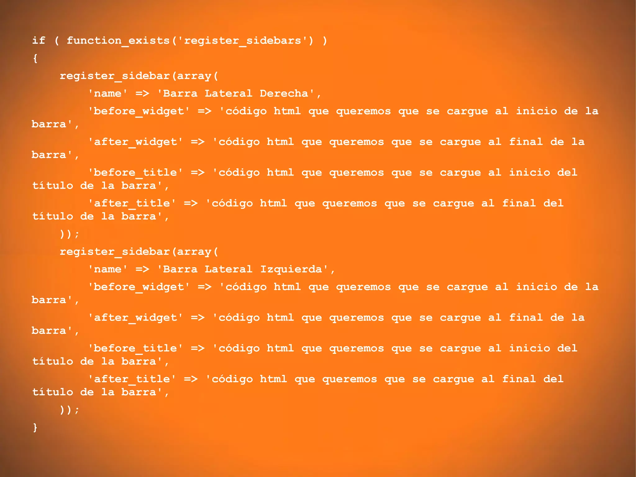 if ( function_exists('register_sidebars') )
{
    register_sidebar(array(
          'name' => 'Barra Lateral Derecha',
          'before_widget' => 'código html que queremos que se cargue al inicio de la
barra',
          'after_widget' => 'código html que queremos que se cargue al final de la
barra',
        'before_title' => 'código html que queremos que se cargue al inicio del
título de la barra',
        'after_title' => 'código html que queremos que se cargue al final del
título de la barra',
    ));
    register_sidebar(array(
          'name' => 'Barra Lateral Izquierda',
          'before_widget' => 'código html que queremos que se cargue al inicio de la
barra',
          'after_widget' => 'código html que queremos que se cargue al final de la
barra',
        'before_title' => 'código html que queremos que se cargue al inicio del
título de la barra',
        'after_title' => 'código html que queremos que se cargue al final del
título de la barra',
    ));
}
 