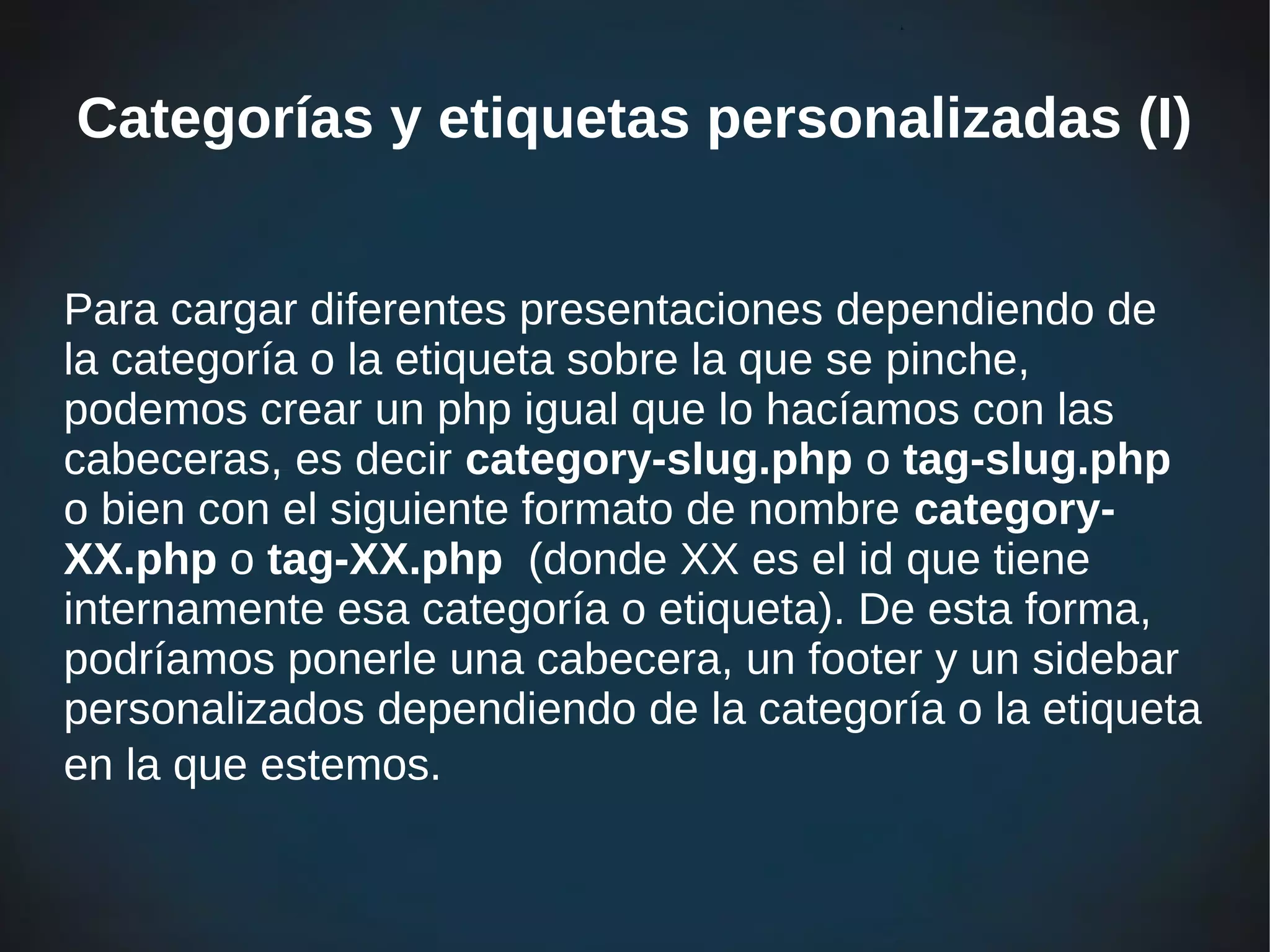 Categorías y etiquetas personalizadas (I)


Para cargar diferentes presentaciones dependiendo de
la categoría o la etiqueta sobre la que se pinche,
podemos crear un php igual que lo hacíamos con las
cabeceras, es decir category-slug.php o tag-slug.php
o bien con el siguiente formato de nombre category-
XX.php o tag-XX.php (donde XX es el id que tiene
internamente esa categoría o etiqueta). De esta forma,
podríamos ponerle una cabecera, un footer y un sidebar
personalizados dependiendo de la categoría o la etiqueta
en la que estemos.
 