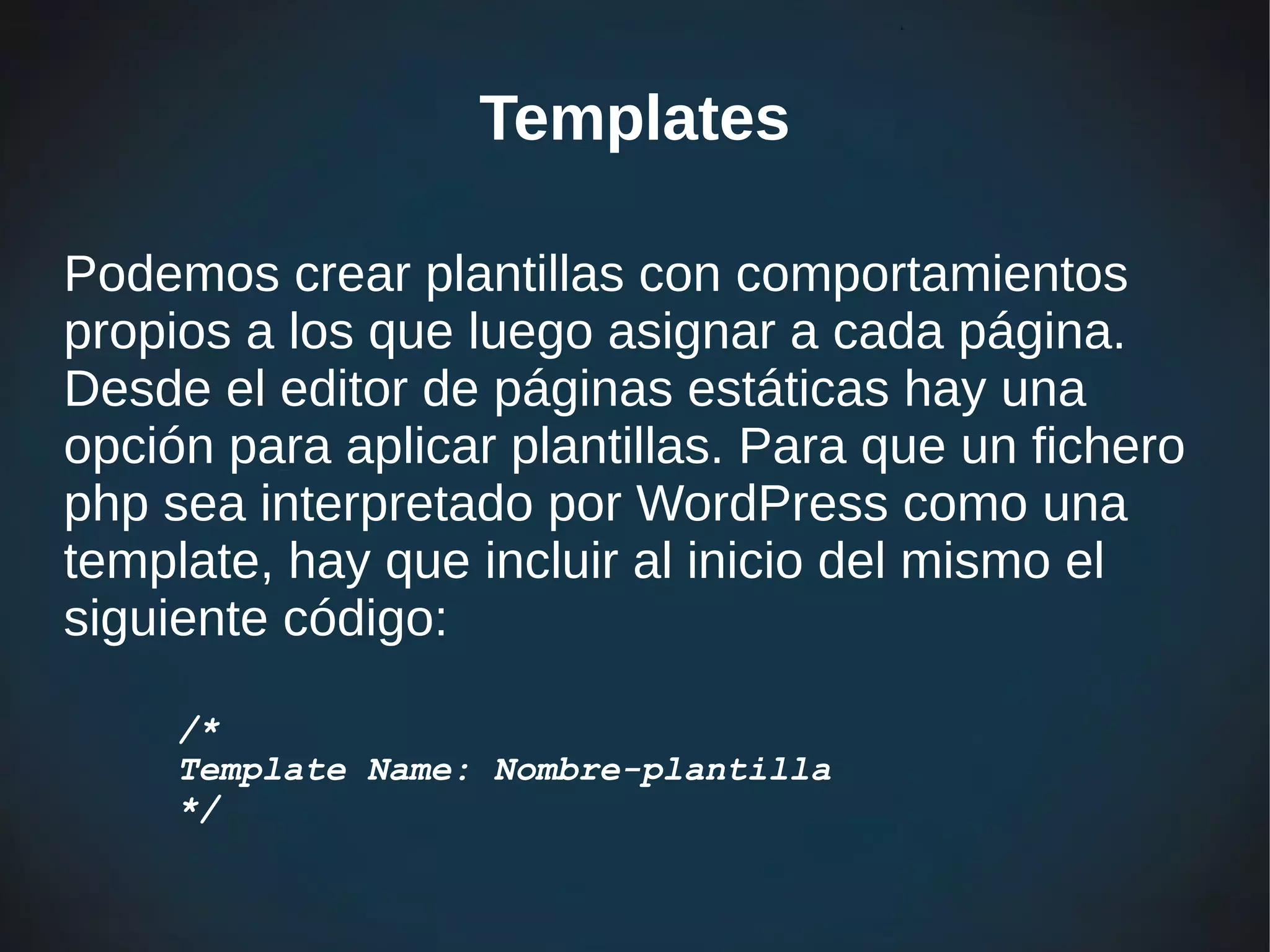 Templates

Podemos crear plantillas con comportamientos
propios a los que luego asignar a cada página.
Desde el editor de páginas estáticas hay una
opción para aplicar plantillas. Para que un fichero
php sea interpretado por WordPress como una
template, hay que incluir al inicio del mismo el
siguiente código:

     /*
     Template Name: Nombre-plantilla
     */
 