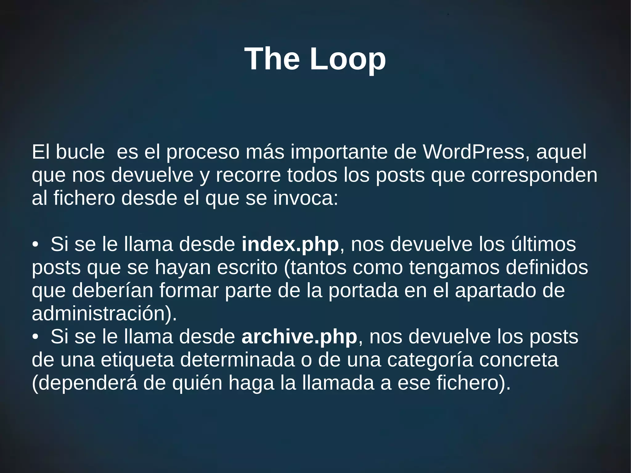 The Loop

El bucle es el proceso más importante de WordPress, aquel
que nos devuelve y recorre todos los posts que corresponden
al fichero desde el que se invoca:

● Si se le llama desde index.php, nos devuelve los últimos
posts que se hayan escrito (tantos como tengamos definidos
que deberían formar parte de la portada en el apartado de
administración).
● Si se le llama desde archive.php, nos devuelve los posts

de una etiqueta determinada o de una categoría concreta
(dependerá de quién haga la llamada a ese fichero).
 