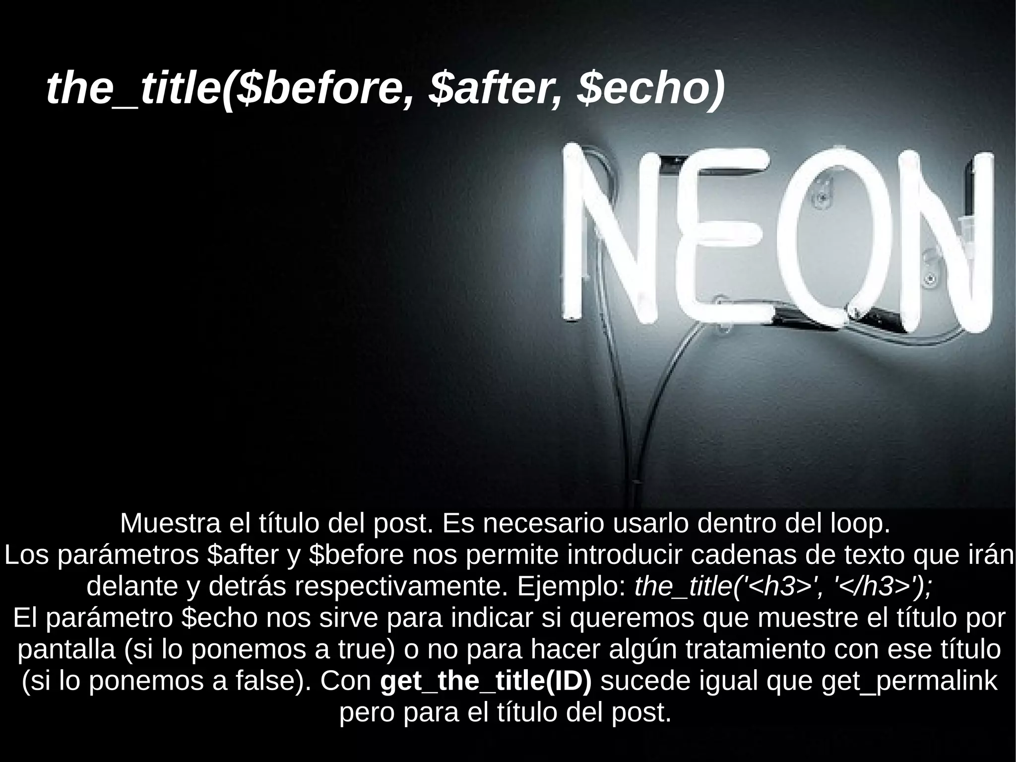 the_title($before, $after, $echo)




          Muestra el título del post. Es necesario usarlo dentro del loop.
Los parámetros $after y $before nos permite introducir cadenas de texto que irán
        delante y detrás respectivamente. Ejemplo: the_title('<h3>', '</h3>');
 El parámetro $echo nos sirve para indicar si queremos que muestre el título por
 pantalla (si lo ponemos a true) o no para hacer algún tratamiento con ese título
 (si lo ponemos a false). Con get_the_title(ID) sucede igual que get_permalink
                             pero para el título del post.
 