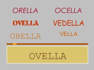 OVELLA
OBELLA VELLA
OVELLA VEDELLA
ORELLA OCELLA
 