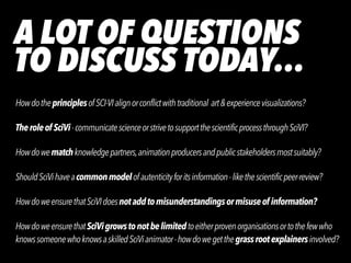 A LOT OF QUESTIONS


TO DISCUSS TODAY…
HowdotheprinciplesofSCI-VIalignorconflictwithtraditional art&experiencevisualizations?


Theroleof SciVi-communicatescienceorstrivetosupportthescientificprocessthroughSciVI?


Howdowematchknowledgepartners,animationproducersandpublicstakeholdersmostsuitably?


ShouldSciVihaveacommonmodelofautenticityforitsinformation-likethescientificpeer-review?


HowdoweensurethatSciVIdoesnotaddtomisunderstandingsormisuseof information?


HowdoweensurethatSciVigrowstonotbelimitedtoeitherprovenorganisationsortothefewwho
 
knowssomeonewhoknowsaskilledSciVianimator-howdowegetthegrassrootexplainersinvolved?
 