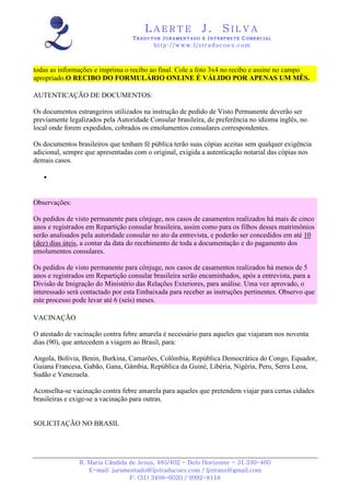 LAERTE                  J.       SILVA
                                  TRADUTOR JURAMENTADO E INTERPRETE COMERCIAL
                                          h ttp : // w ww . lj st r ad uc oe s .c o m



todas as informações e imprima o recibo ao final. Cole a foto 3x4 no recibo e assine no campo
apropriado.O RECIBO DO FORMULÁRIO ONLINE É VÁLIDO POR APENAS UM MÊS.

AUTENTICAÇÃO DE DOCUMENTOS:

Os documentos estrangeiros utilizados na instrução de pedido de Visto Permanente deverão ser
previamente legalizados pela Autoridade Consular brasileira, de preferência no idioma inglês, no
local onde forem expedidos, cobrados os emolumentos consulares correspondentes.

Os documentos brasileiros que tenham fé pública terão suas cópias aceitas sem qualquer exigência
adicional, sempre que apresentadas com o original, exigida a autenticação notarial das cópias nos
demais casos.

   •



Observações:

Os pedidos de visto permanente para cônjuge, nos casos de casamentos realizados há mais de cinco
anos e registrados em Repartição consular brasileira, assim como para os filhos desses matrimônios
serão analisados pela autoridade consular no ato da entrevista, e poderão ser concedidos em até 10
(dez) dias úteis, a contar da data do recebimento de toda a documentação e do pagamento dos
emolumentos consulares.

Os pedidos de visto permanente para cônjuge, nos casos de casamentos realizados há menos de 5
anos e registrados em Repartição consular brasileira serão encaminhados, após a entrevista, para a
Divisão de Imigração do Ministério das Relações Exteriores, para análise. Uma vez aprovado, o
interessado será contactado por esta Embaixada para receber as instruções pertinentes. Observo que
este processo pode levar até 6 (seis) meses.

VACINAÇÃO

O atestado de vacinação contra febre amarela é necessário para aqueles que viajaram nos noventa
dias (90), que antecedem a viagem ao Brasil, para:

Angola, Bolívia, Benin, Burkina, Camarões, Colômbia, República Democrática do Congo, Equador,
Guiana Francesa, Gabão, Gana, Gâmbia, República da Guiné, Libéria, Nigéria, Peru, Serra Leoa,
Sudão e Venezuela.

Aconselha-se vacinação contra febre amarela para aqueles que pretendem viajar para certas cidades
brasileiras e exige-se a vacinação para outras.


SOLICITAÇÃO NO BRASIL




                R. Maria Cândida de Jesus, 485/402 - Belo Horizonte - 31.330-460
                   E-mail: juramentado@ljstraducoes.com / ljstrans@gmail.com
                                 F: (31) 3498-6020 / 9992-8118
 