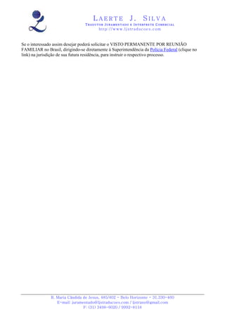 LAERTE                  J.       SILVA
                                 TRADUTOR JURAMENTADO E INTERPRETE COMERCIAL
                                         h ttp : // w ww . lj st r ad uc oe s .c o m



Se o interessado assim desejar poderá solicitar o VISTO PERMANENTE POR REUNIÃO
FAMILIAR no Brasil, dirigindo-se diretamente à Superintendência da Polícia Federal (clique no
link) na jurisdição de sua futura residência, para instruir o respectivo processo.




               R. Maria Cândida de Jesus, 485/402 - Belo Horizonte - 31.330-460
                  E-mail: juramentado@ljstraducoes.com / ljstrans@gmail.com
                                F: (31) 3498-6020 / 9992-8118
 