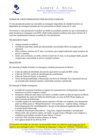 LAERTE                  J.       SILVA
                                  TRADUTOR JURAMENTADO E INTERPRETE COMERCIAL
                                          h ttp : // w ww . lj st r ad uc oe s .c o m



PEDIDO DE VISTO PERMANENTE POR REUNIÃO FAMILIAR

O visto permanente poderá ser concedido ao estrangeiro dependente de cidadão brasileiro ou
dependente de estrangeiro portador de visto permanente no Brasil, maior de 21 anos.

No exterior o visto permanente só poderá ser obtido na jurisdição consular em que o interessado (a
parte brasileira ou estrangeiro com RNE válido) tenha mantido residência pelo prazo mínimo de 1
(um) ano imediatamente anterior ao pedido de visto permanente.

São dependentes legais:

   •   cônjuge (marido ou mulher);
   •   ascendentes (pai/mãe), desde que demonstrada a necessidade efetiva de amparo pelo
       chamante;
   •   filhos solteiros, menores de 21 anos, ou maiores, que comprovadamente sejam incapazes de
       prover o sustento;
   •   irmão, neto ou bisneto, ou órfão, solteiro e menor de 21 anos, ou de qualquer idade, quando
       comprovada a necessidade de prover o próprio sustento.

REQUISITOS:

Do chamante (Cidadão brasileiro ou estrangeiro residente permanente no Brasil):

   •   Cópia da cédula de identidade, documento equivalente ou cópia da RNE válida;
   •   Cópia do CPF/CIC (cartão de identificação do contribuinte);
   •   Cópia do Título de Eleitor, se brasileiro;
   •   Termo de Responsabilidade e Manutenção, em favor do chamado. Esse documento deverá
       ser assinado pelo chamante perante a autoridade consular e autenticado.

Do chamado (Cidadão estrangeiro):

   •   Certidão de Casamento brasileira ou registro do casamento feito em Repartição consular
       brasileira no exterior (original e cópia);
   •   Passaporte válido por pelo menos seis meses, contados a partir da data de ingresso no Brasil,
       acompanhado das cópia das folhas de identificação, ao custo de SEK 50 por página, no
       Setor Consular da Embaixada;
   •   Certidão negativa de antecedentes penais (anterior a 90 dias e no original). Esse documento
       pode ser obtido junto ao “Rikspolisstyrelsen” www.polisen.se – register utdrag - Utdrag ur
       belastningsregistret för utlandsändamål, e deverá ser devidamente legalizado pelo Setor
       Consular desta Embaixada;
   •   Certidão de Nascimento (Personbevis – long form, original carimbada e assinada pelo
       Skatteverket, não aceitamos cópias, em inglês, no qual conste a filiação) e que comprove a
       residência na jurisdição consular há pelo menos 12 meses. ;
   •   Uma foto 3X4, colorida ou preto-e-branca, de frente.
   •   Em vigência desde 01 de abril de 2010

O formulário de pedido de visto deve ser preenchido online, no endereço scedv.serpro.gov.br.Se
aparecer uma mensagem sobre o "Certificado de Segurança", clique em "continue". Preencha com
                R. Maria Cândida de Jesus, 485/402 - Belo Horizonte - 31.330-460
                   E-mail: juramentado@ljstraducoes.com / ljstrans@gmail.com
                                 F: (31) 3498-6020 / 9992-8118
 