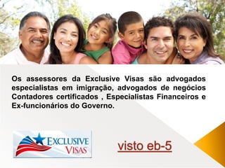 Os assessores da Exclusive Visas são advogados 
especialistas em imigração, advogados de negócios 
Contadores certificados , Especialistas Financeiros e 
Ex-funcionários do Governo. 
 