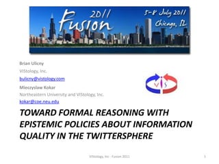 Toward Formal Reasoning with Epistemic Policies About Information Quality in the Twittersphere Brian Ulicny  VIStology, Inc.  bulicny@vistology.com Mieczyslaw Kokar  Northeastern University and VIStology, Inc. kokar@coe.neu.edu VIStology, Inc - Fusion 2011 1 