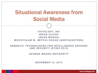 Situational Awareness from
Social Media
V I S T O L O G Y, I N C
BRIAN ULICNY
JAKUB MOSKAL
M I E C Z Y S L AW M . ( M I T C H ) K O K A R ( N O R T H E A S T E R N )
SEMANTIC TECHNOLOGIES FOR INTELLIGENCE DEFENSE
AND SECURITY (STIDS 2013)
GEORGE MASON UNIVERSITY

NOVEMBER 13, 2013

 