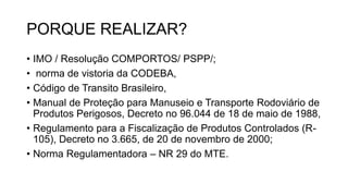 PORQUE REALIZAR?
• IMO / Resolução COMPORTOS/ PSPP/;
• norma de vistoria da CODEBA,
• Código de Transito Brasileiro,
• Manual de Proteção para Manuseio e Transporte Rodoviário de
Produtos Perigosos, Decreto no 96.044 de 18 de maio de 1988,
• Regulamento para a Fiscalização de Produtos Controlados (R-
105), Decreto no 3.665, de 20 de novembro de 2000;
• Norma Regulamentadora – NR 29 do MTE.
 