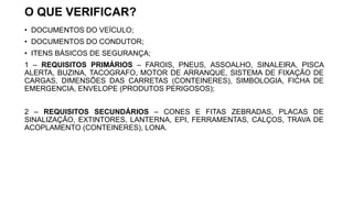 O QUE VERIFICAR?
• DOCUMENTOS DO VEÍCULO;
• DOCUMENTOS DO CONDUTOR;
• ITENS BÁSICOS DE SEGURANÇA;
1 – REQUISITOS PRIMÁRIOS – FAROIS, PNEUS, ASSOALHO, SINALEIRA, PISCA
ALERTA, BUZINA, TACOGRAFO, MOTOR DE ARRANQUE, SISTEMA DE FIXAÇÃO DE
CARGAS, DIMENSÕES DAS CARRETAS (CONTEINERES), SIMBOLOGIA, FICHA DE
EMERGENCIA, ENVELOPE (PRODUTOS PERIGOSOS);
2 – REQUISITOS SECUNDÁRIOS – CONES E FITAS ZEBRADAS, PLACAS DE
SINALIZAÇÃO, EXTINTORES, LANTERNA, EPI, FERRAMENTAS, CALÇOS, TRAVA DE
ACOPLAMENTO (CONTEINERES), LONA.
 