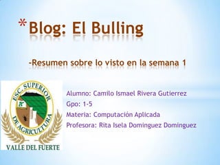 * Blog: El Bulling
 -Resumen sobre lo visto en la semana 1


          Alumno: Camilo Ismael Rivera Gutierrez
          Gpo: 1-5
          Materia: Computación Aplicada
          Profesora: Rita Isela Dominguez Dominguez
 