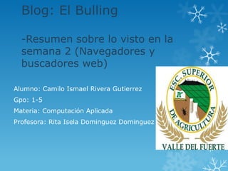 Blog: El Bulling

  -Resumen sobre lo visto en la
  semana 2 (Navegadores y
  buscadores web)

Alumno: Camilo Ismael Rivera Gutierrez
Gpo: 1-5
Materia: Computación Aplicada
Profesora: Rita Isela Dominguez Dominguez
 