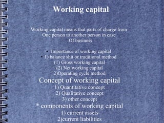 Working capital
Working capital means that parts of charge from
One person to another person in case
Of business
Importance of working capital
1) balance shit or traditional method
(1) Gross working capital
(2) Net working capital
2)Operating cycle method
●

●

Concept of working capital
1) Quantitative concept
2) Qualitative concept
3) other concept

* components of working capital
1) current assets
2)current liabilities

 